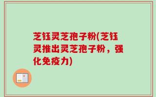 芝钰灵芝孢子粉(芝钰灵推出灵芝孢子粉，强化免疫力)