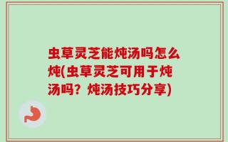 虫草灵芝能炖汤吗怎么炖(虫草灵芝可用于炖汤吗？炖汤技巧分享)