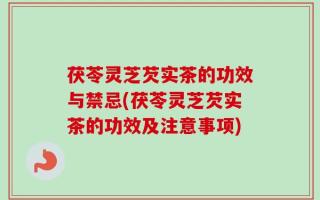 茯苓灵芝芡实茶的功效与禁忌(茯苓灵芝芡实茶的功效及注意事项)