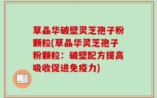 草晶华破壁灵芝孢子粉颗粒(草晶华灵芝孢子粉颗粒：破壁配方提高吸收促进免疫力)