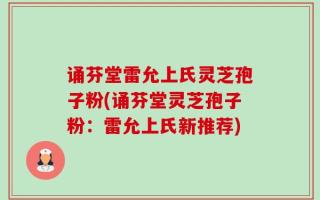 诵芬堂雷允上氏灵芝孢子粉(诵芬堂灵芝孢子粉：雷允上氏新推荐)