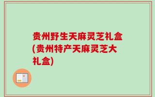 贵州野生天麻灵芝礼盒(贵州特产天麻灵芝大礼盒)