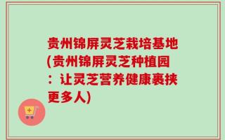 贵州锦屏灵芝栽培基地(贵州锦屏灵芝种植园：让灵芝营养健康裹挟更多人)