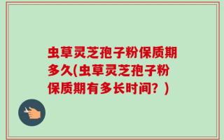 虫草灵芝孢子粉保质期多久(虫草灵芝孢子粉保质期有多长时间？)