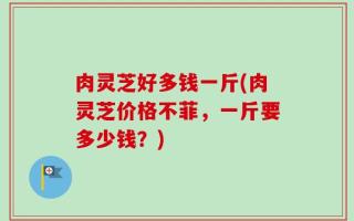 肉灵芝好多钱一斤(肉灵芝价格不菲，一斤要多少钱？)