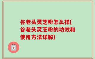 谷老头灵芝粉怎么样(谷老头灵芝粉的功效和使用方法详解)