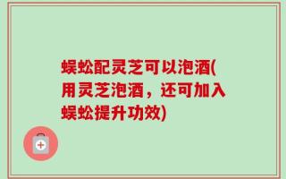 蜈蚣配灵芝可以泡酒(用灵芝泡酒，还可加入蜈蚣提升功效)