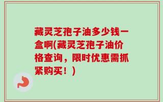 藏灵芝孢子油多少钱一盒啊(藏灵芝孢子油价格查询，限时优惠需抓紧购买！)