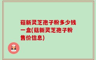 菇新灵芝孢子粉多少钱一盒(菇新灵芝孢子粉售价信息)