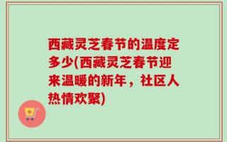 西藏灵芝春节的温度定多少(西藏灵芝春节迎来温暖的新年，社区人热情欢聚)