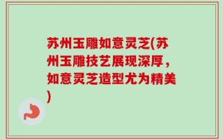 苏州玉雕如意灵芝(苏州玉雕技艺展现深厚，如意灵芝造型尤为精美)