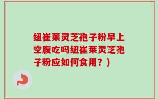 纽崔莱灵芝孢子粉早上空腹吃吗纽崔莱灵芝孢子粉应如何食用？)