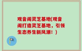 观音阁灵芝基地(观音阁打造灵芝基地，引领生态养生新风潮！)