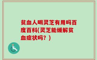 贫血人喝灵芝有用吗百度百科(灵芝能缓解贫血症状吗？)
