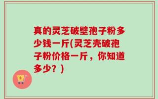 真的灵芝破壁孢子粉多少钱一斤(灵芝壳破孢子粉价格一斤，你知道多少？)