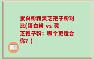 蛋白粉和灵芝孢子粉对比(蛋白粉 vs 灵芝孢子粉：哪个更适合你？)