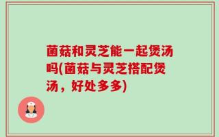 菌菇和灵芝能一起煲汤吗(菌菇与灵芝搭配煲汤，好处多多)