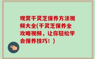 观赏干灵芝保养方法视频大全(干灵芝保养全攻略视频，让你轻松学会保养技巧！)