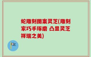 蛇雕刻图案灵芝(雕刻家巧手琢磨 凸显灵芝祥瑞之美)