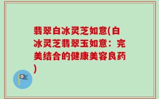翡翠白冰灵芝如意(白冰灵芝翡翠玉如意：完美结合的健康美容良药)