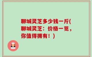 聊城灵芝多少钱一斤(聊城灵芝：价格一览，你值得拥有！)