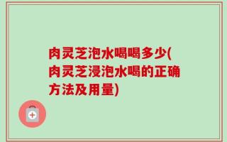 肉灵芝泡水喝喝多少(肉灵芝浸泡水喝的正确方法及用量)