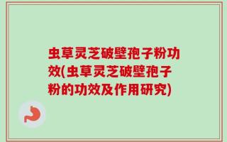 虫草灵芝破壁孢子粉功效(虫草灵芝破壁孢子粉的功效及作用研究)
