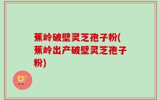 蕉岭破壁灵芝孢子粉(蕉岭出产破壁灵芝孢子粉)