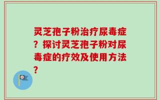灵芝孢子粉治疗尿毒症？探讨灵芝孢子粉对尿毒症的疗效及使用方法？