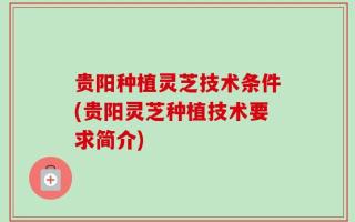 贵阳种植灵芝技术条件(贵阳灵芝种植技术要求简介)