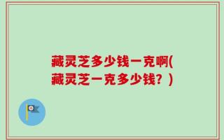 藏灵芝多少钱一克啊(藏灵芝一克多少钱？)