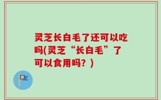 灵芝长白毛了还可以吃吗(灵芝“长白毛”了可以食用吗？)
