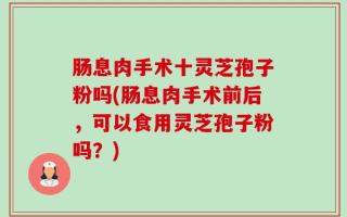肠息肉手术十灵芝孢子粉吗(肠息肉手术前后，可以食用灵芝孢子粉吗？)