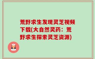 荒野求生发现灵芝视频下载(大自然灵药：荒野求生探索灵芝资源)