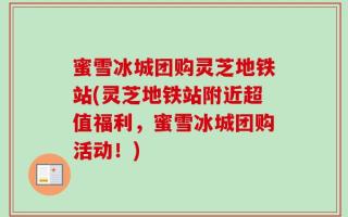 蜜雪冰城团购灵芝地铁站(灵芝地铁站附近超值福利，蜜雪冰城团购活动！)