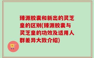 臻源胶囊和新出的灵芝皇的区别(臻源胶囊与灵芝皇的功效及适用人群差异大致介绍)