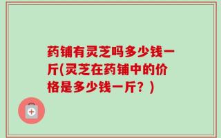 药铺有灵芝吗多少钱一斤(灵芝在药铺中的价格是多少钱一斤？)