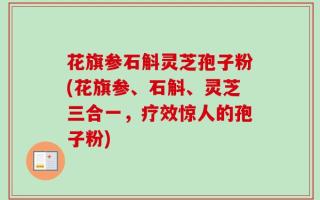 花旗参石斛灵芝孢子粉(花旗参、石斛、灵芝三合一，疗效惊人的孢子粉)