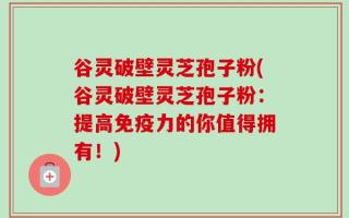 谷灵破壁灵芝孢子粉(谷灵破壁灵芝孢子粉：提高免疫力的你值得拥有！)
