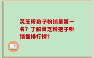 灵芝粉孢子粉销量第一名？了解灵芝粉孢子粉销售排行榜？