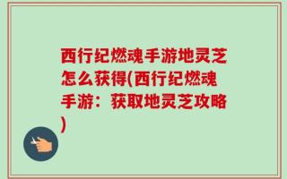 西行纪燃魂手游地灵芝怎么获得(西行纪燃魂手游：获取地灵芝攻略)
