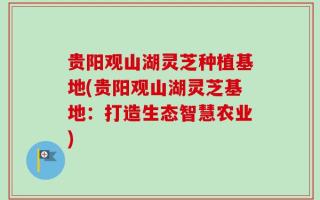 贵阳观山湖灵芝种植基地(贵阳观山湖灵芝基地：打造生态智慧农业)