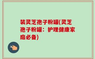 装灵芝孢子粉罐(灵芝孢子粉罐：护理健康家庭必备)