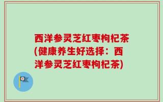 西洋参灵芝红枣枸杞茶(健康养生好选择：西洋参灵芝红枣枸杞茶)