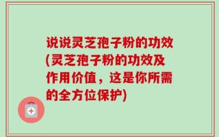 说说灵芝孢子粉的功效(灵芝孢子粉的功效及作用价值，这是你所需的全方位保护)