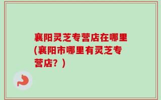 襄阳灵芝专营店在哪里(襄阳市哪里有灵芝专营店？)