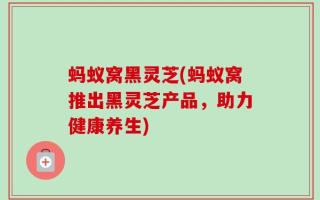 蚂蚁窝黑灵芝(蚂蚁窝推出黑灵芝产品，助力健康养生)