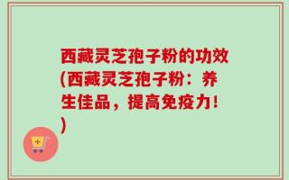 西藏灵芝孢子粉的功效(西藏灵芝孢子粉：养生佳品，提高免疫力！)
