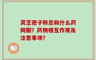 灵芝孢子粉忌和什么药同服？药物相互作用及注意事项？