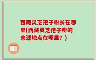 西藏灵芝孢子粉长在哪里(西藏灵芝孢子粉的来源地点在哪里？)